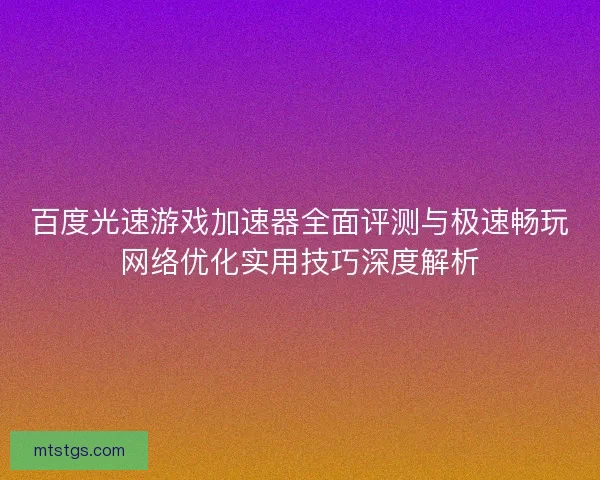 百度光速游戏加速器全面评测与极速畅玩网络优化实用技巧深度解析