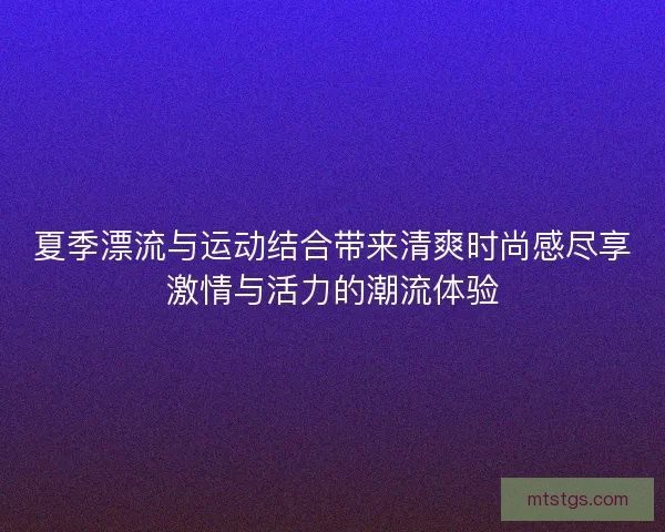 夏季漂流与运动结合带来清爽时尚感尽享激情与活力的潮流体验