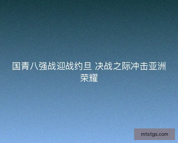国青八强战迎战约旦 决战之际冲击亚洲荣耀