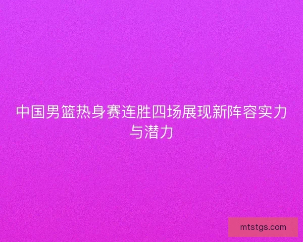 中国男篮热身赛连胜四场展现新阵容实力与潜力